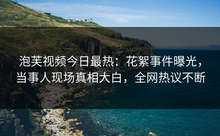 泡芙视频今日最热：花絮事件曝光，当事人现场真相大白，全网热议不断