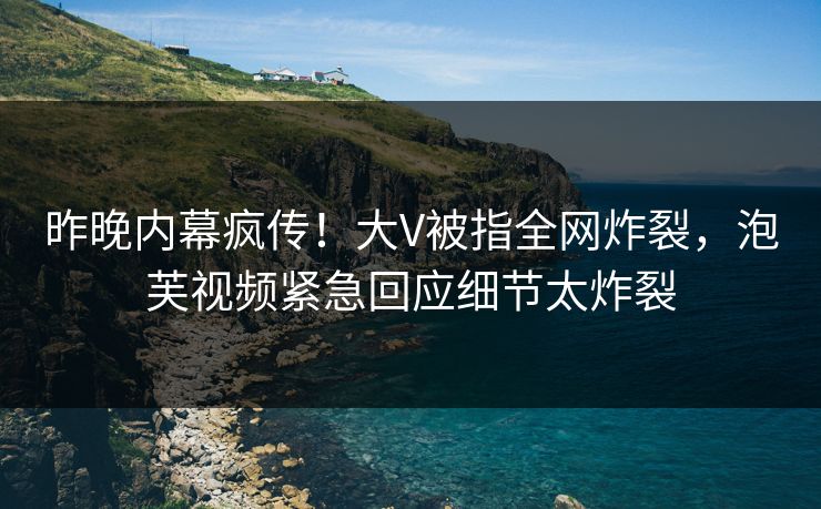 昨晚内幕疯传！大V被指全网炸裂，泡芙视频紧急回应细节太炸裂