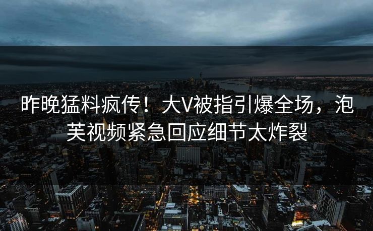 昨晚猛料疯传！大V被指引爆全场，泡芙视频紧急回应细节太炸裂
