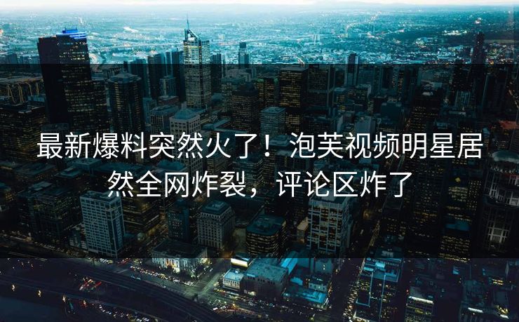 最新爆料突然火了！泡芙视频明星居然全网炸裂，评论区炸了