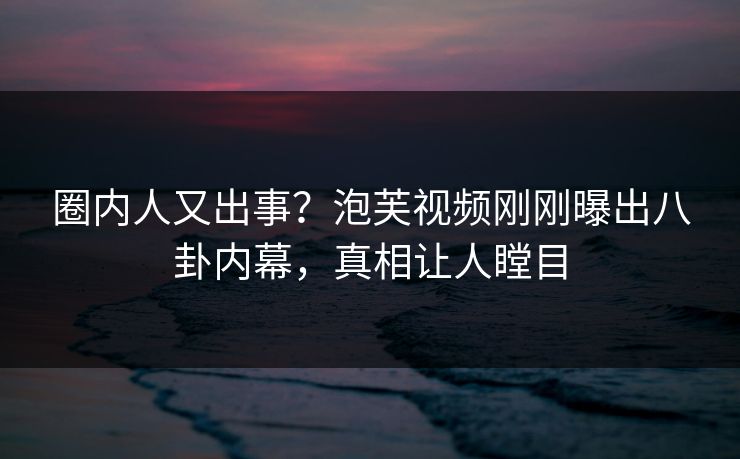 圈内人又出事？泡芙视频刚刚曝出八卦内幕，真相让人瞠目