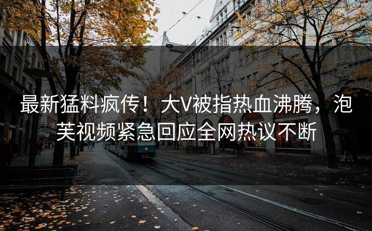 最新猛料疯传！大V被指热血沸腾，泡芙视频紧急回应全网热议不断