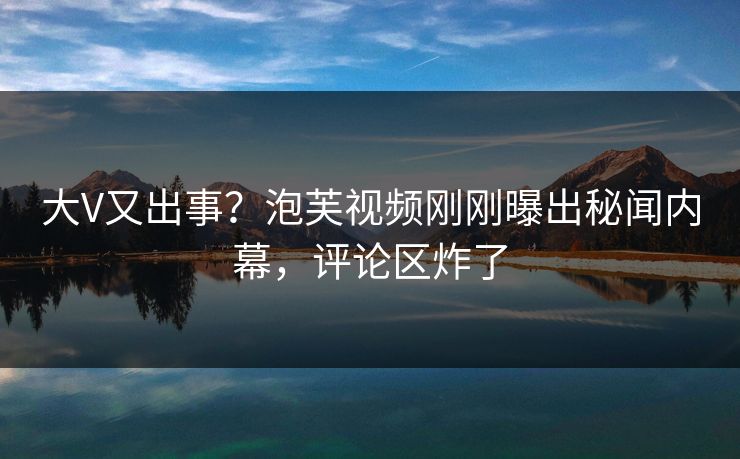大V又出事？泡芙视频刚刚曝出秘闻内幕，评论区炸了