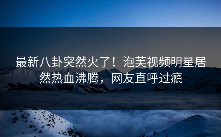 最新八卦突然火了！泡芙视频明星居然热血沸腾，网友直呼过瘾