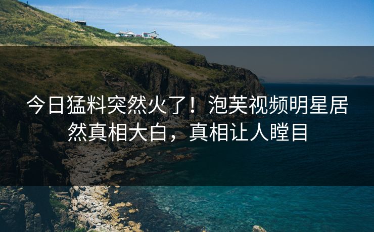 今日猛料突然火了！泡芙视频明星居然真相大白，真相让人瞠目