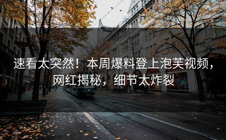 速看太突然！本周爆料登上泡芙视频，网红揭秘，细节太炸裂