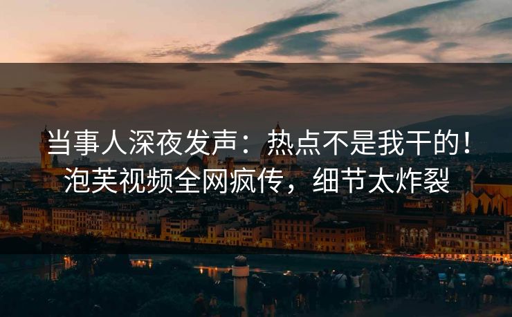 当事人深夜发声：热点不是我干的！泡芙视频全网疯传，细节太炸裂