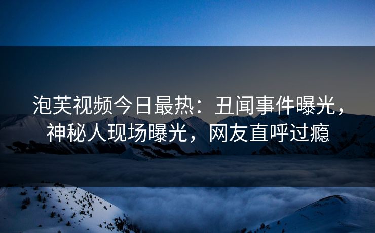 泡芙视频今日最热：丑闻事件曝光，神秘人现场曝光，网友直呼过瘾