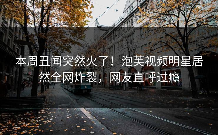 本周丑闻突然火了！泡芙视频明星居然全网炸裂，网友直呼过瘾