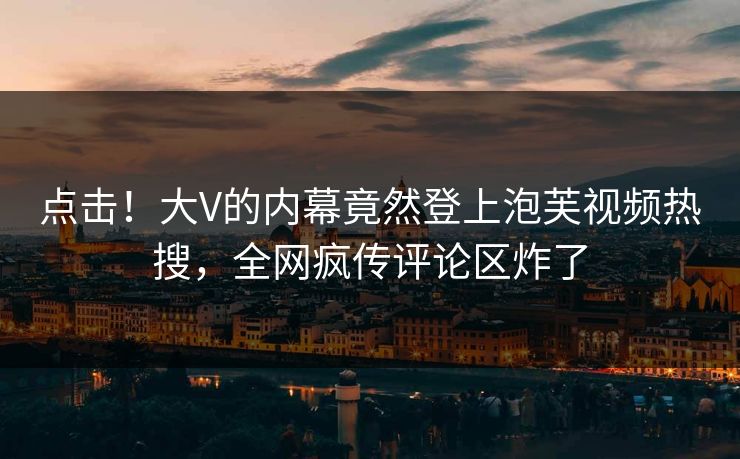点击！大V的内幕竟然登上泡芙视频热搜，全网疯传评论区炸了