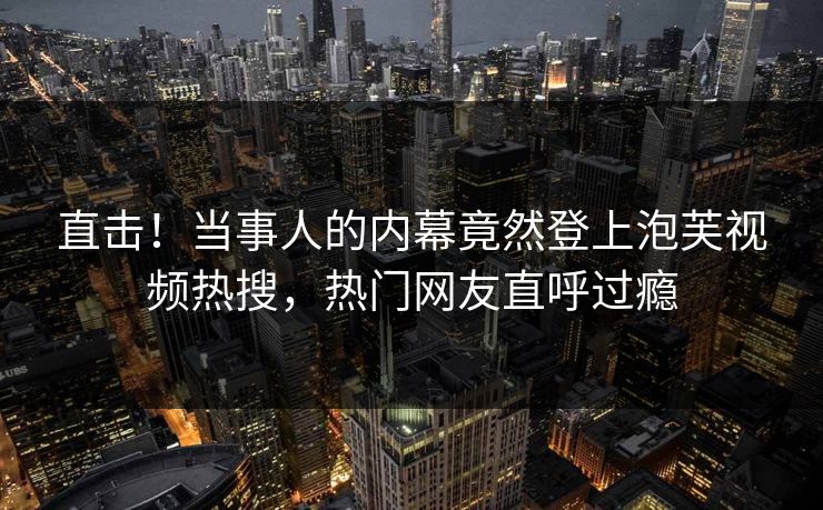 直击！当事人的内幕竟然登上泡芙视频热搜，热门网友直呼过瘾