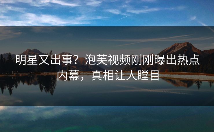 明星又出事？泡芙视频刚刚曝出热点内幕，真相让人瞠目