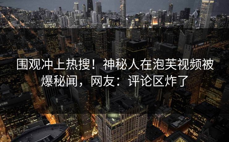 围观冲上热搜！神秘人在泡芙视频被爆秘闻，网友：评论区炸了