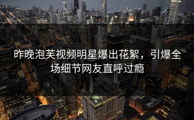 昨晚泡芙视频明星爆出花絮，引爆全场细节网友直呼过瘾
