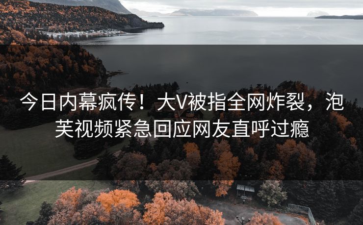 今日内幕疯传！大V被指全网炸裂，泡芙视频紧急回应网友直呼过瘾