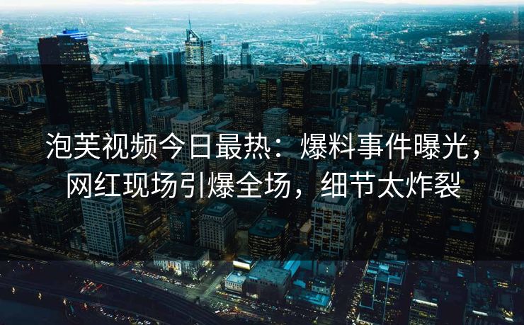 泡芙视频今日最热：爆料事件曝光，网红现场引爆全场，细节太炸裂