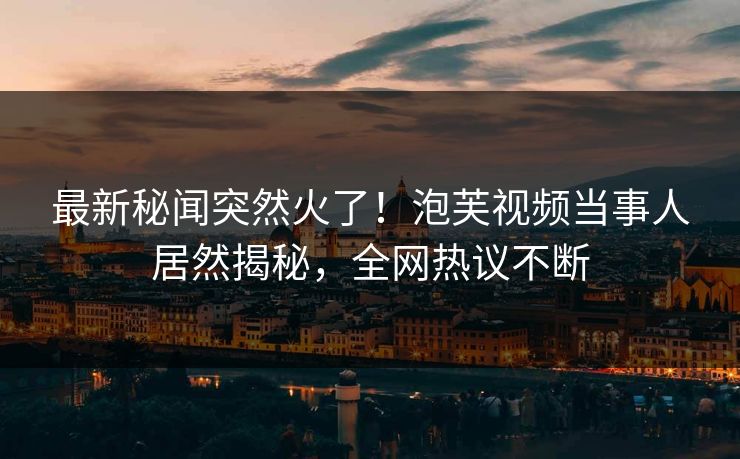最新秘闻突然火了！泡芙视频当事人居然揭秘，全网热议不断