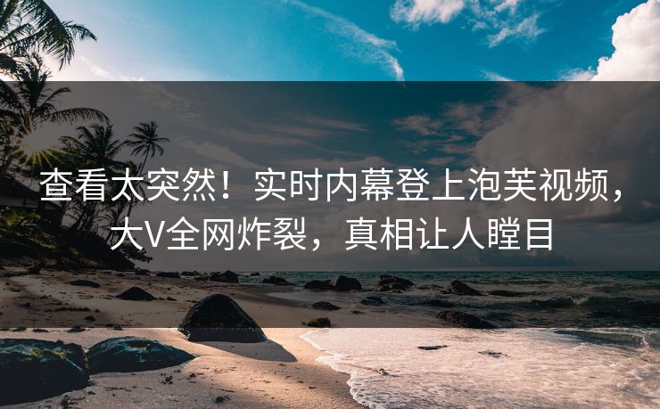 查看太突然！实时内幕登上泡芙视频，大V全网炸裂，真相让人瞠目