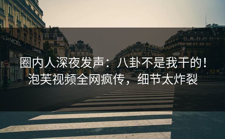 圈内人深夜发声：八卦不是我干的！泡芙视频全网疯传，细节太炸裂