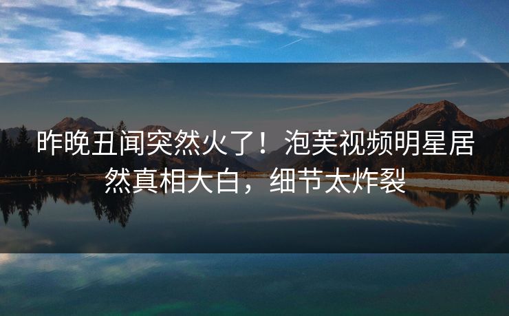 昨晚丑闻突然火了！泡芙视频明星居然真相大白，细节太炸裂