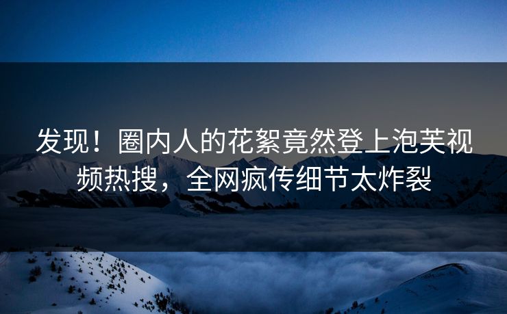 发现！圈内人的花絮竟然登上泡芙视频热搜，全网疯传细节太炸裂
