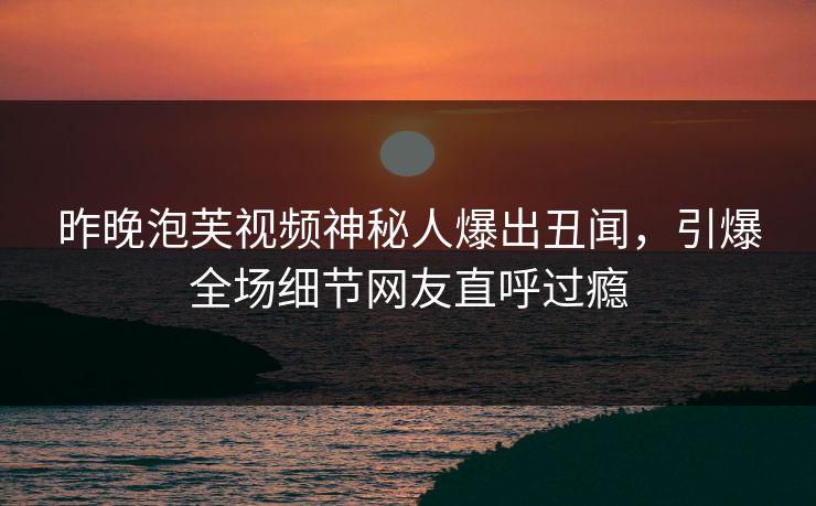 昨晚泡芙视频神秘人爆出丑闻，引爆全场细节网友直呼过瘾