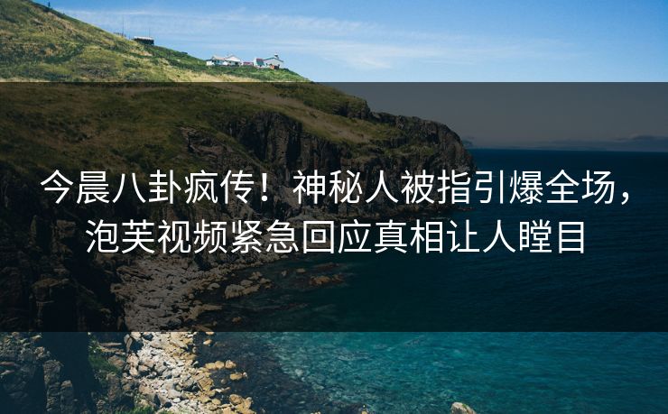 今晨八卦疯传！神秘人被指引爆全场，泡芙视频紧急回应真相让人瞠目