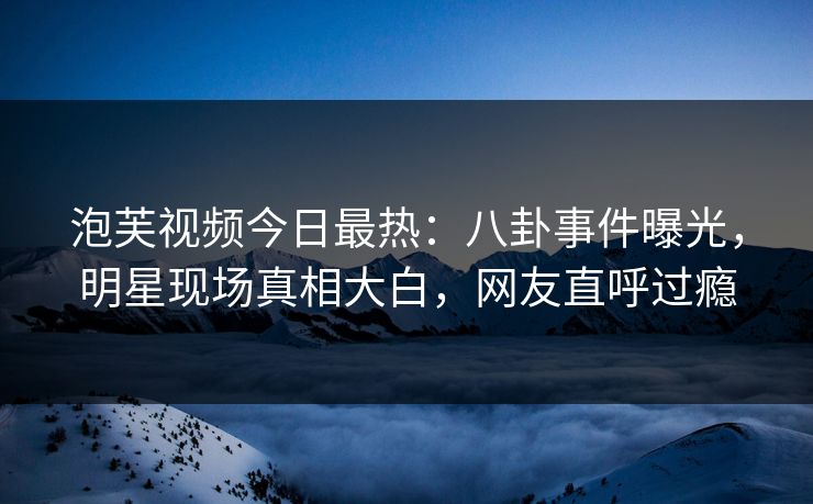 泡芙视频今日最热：八卦事件曝光，明星现场真相大白，网友直呼过瘾