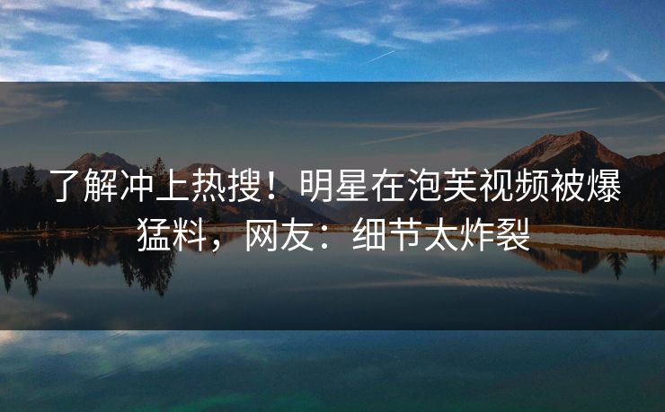 了解冲上热搜！明星在泡芙视频被爆猛料，网友：细节太炸裂