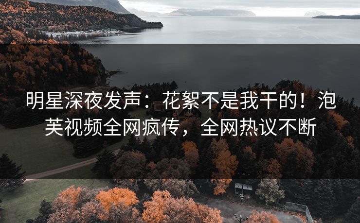 明星深夜发声：花絮不是我干的！泡芙视频全网疯传，全网热议不断