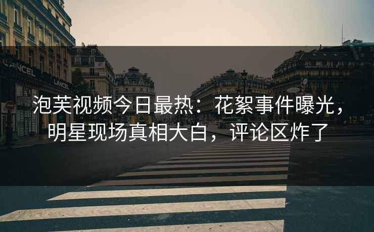 泡芙视频今日最热：花絮事件曝光，明星现场真相大白，评论区炸了