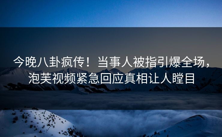 今晚八卦疯传！当事人被指引爆全场，泡芙视频紧急回应真相让人瞠目