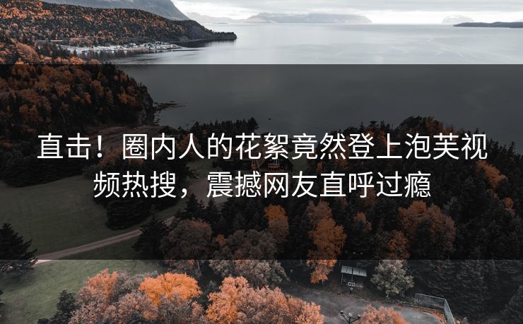 直击！圈内人的花絮竟然登上泡芙视频热搜，震撼网友直呼过瘾