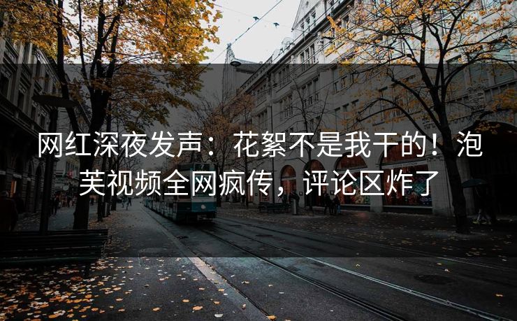 网红深夜发声：花絮不是我干的！泡芙视频全网疯传，评论区炸了