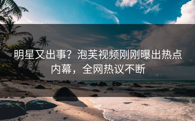 明星又出事？泡芙视频刚刚曝出热点内幕，全网热议不断