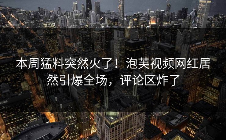 本周猛料突然火了！泡芙视频网红居然引爆全场，评论区炸了