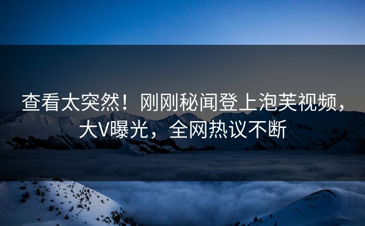 查看太突然！刚刚秘闻登上泡芙视频，大V曝光，全网热议不断