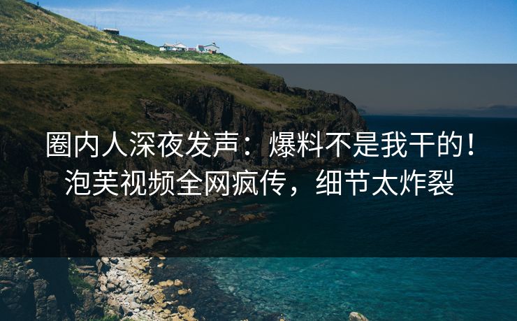 圈内人深夜发声：爆料不是我干的！泡芙视频全网疯传，细节太炸裂