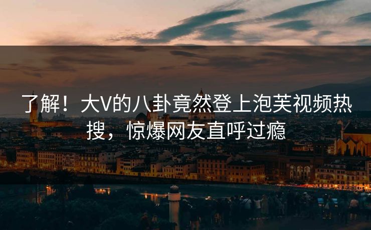 了解！大V的八卦竟然登上泡芙视频热搜，惊爆网友直呼过瘾