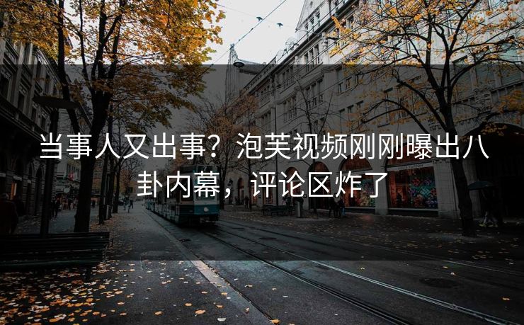 当事人又出事？泡芙视频刚刚曝出八卦内幕，评论区炸了