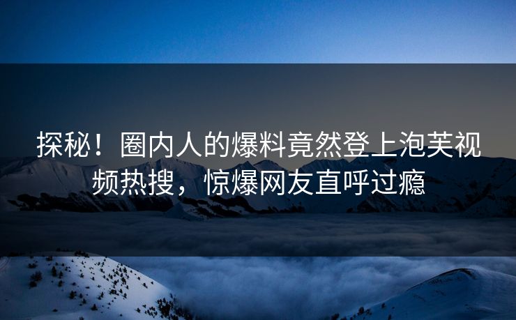 探秘！圈内人的爆料竟然登上泡芙视频热搜，惊爆网友直呼过瘾