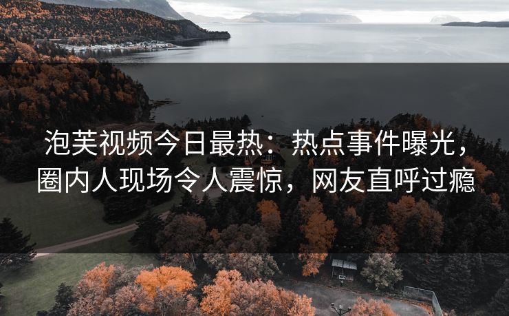 泡芙视频今日最热：热点事件曝光，圈内人现场令人震惊，网友直呼过瘾