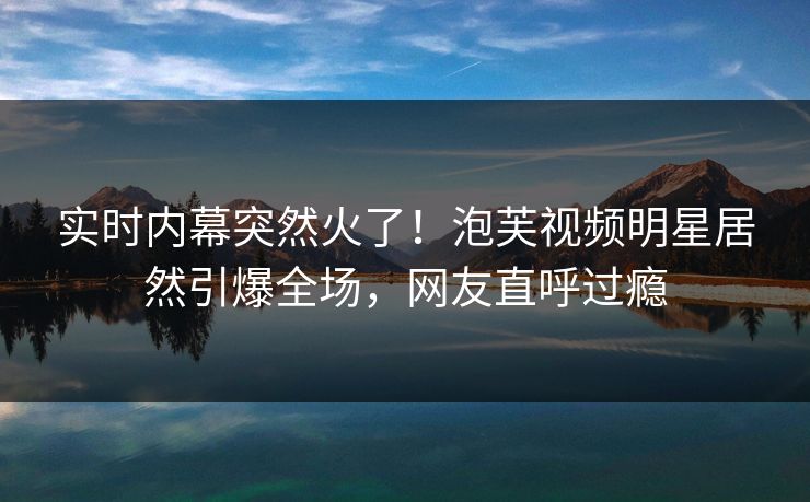 实时内幕突然火了！泡芙视频明星居然引爆全场，网友直呼过瘾