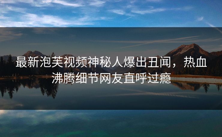最新泡芙视频神秘人爆出丑闻，热血沸腾细节网友直呼过瘾
