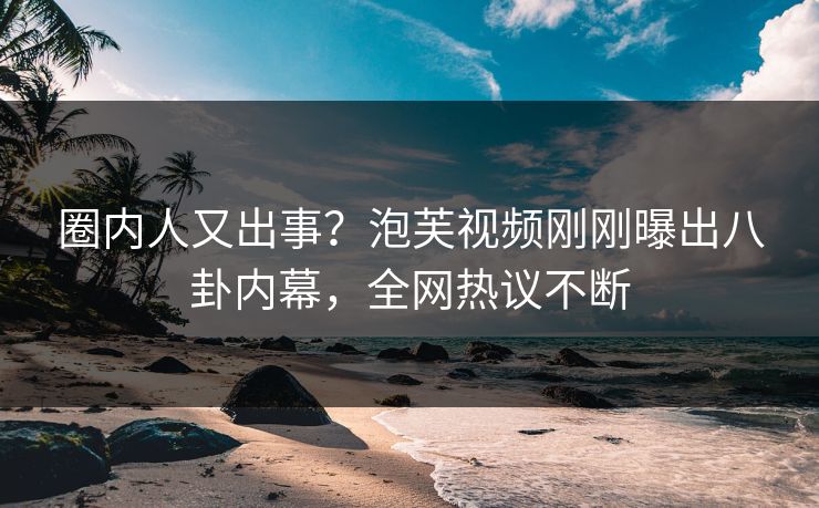 圈内人又出事？泡芙视频刚刚曝出八卦内幕，全网热议不断