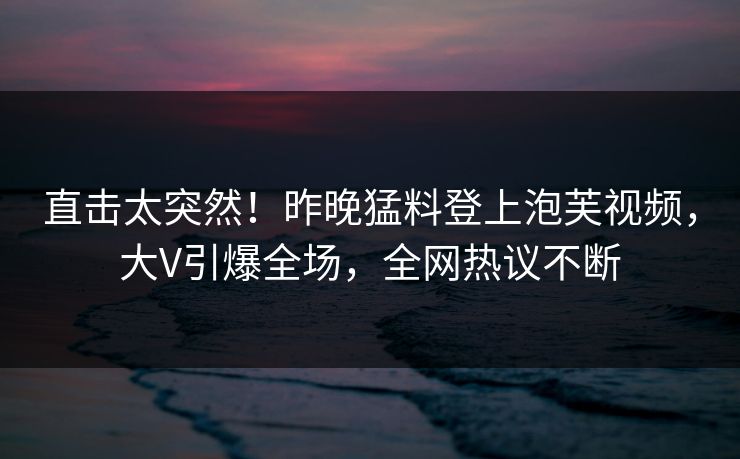 直击太突然！昨晚猛料登上泡芙视频，大V引爆全场，全网热议不断