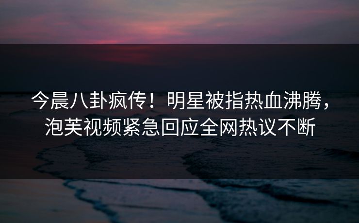 今晨八卦疯传！明星被指热血沸腾，泡芙视频紧急回应全网热议不断