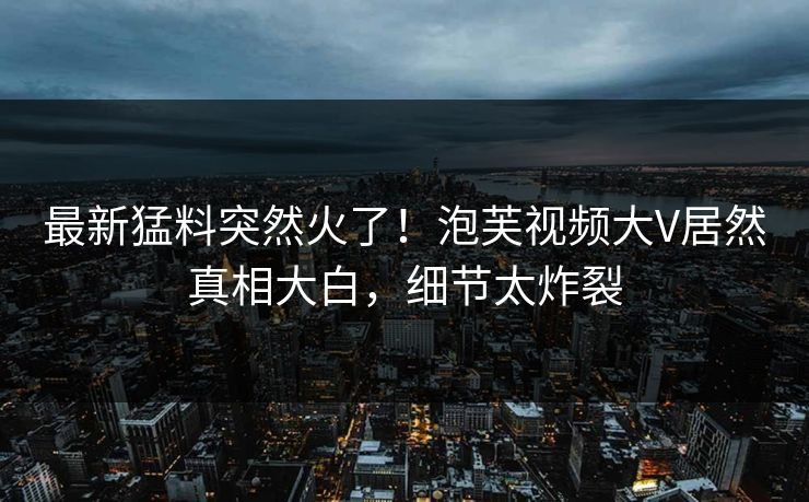 最新猛料突然火了！泡芙视频大V居然真相大白，细节太炸裂