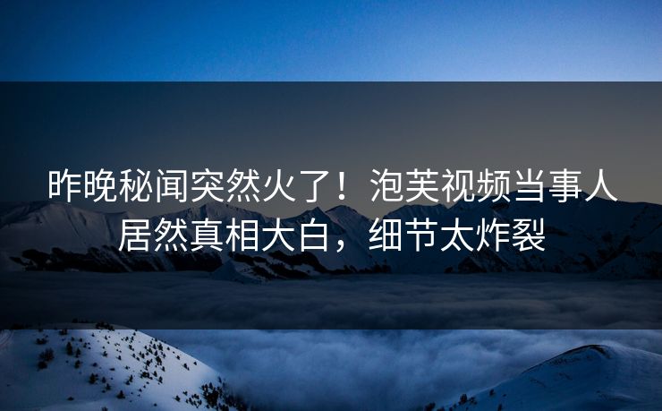 昨晚秘闻突然火了！泡芙视频当事人居然真相大白，细节太炸裂