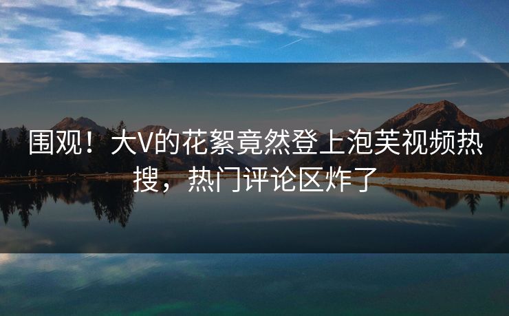 围观！大V的花絮竟然登上泡芙视频热搜，热门评论区炸了